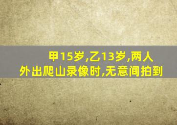 甲15岁,乙13岁,两人外出爬山录像时,无意间拍到