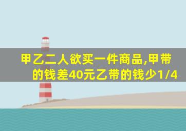 甲乙二人欲买一件商品,甲带的钱差40元乙带的钱少1/4