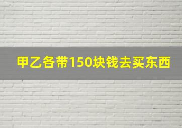 甲乙各带150块钱去买东西