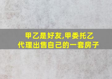 甲乙是好友,甲委托乙代理出售自己的一套房子