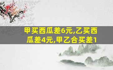 甲买西瓜差6元,乙买西瓜差4元,甲乙合买差1