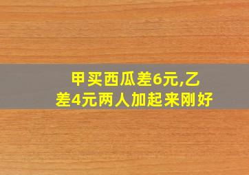 甲买西瓜差6元,乙差4元两人加起来刚好