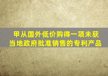 甲从国外低价购得一项未获当地政府批准销售的专利产品