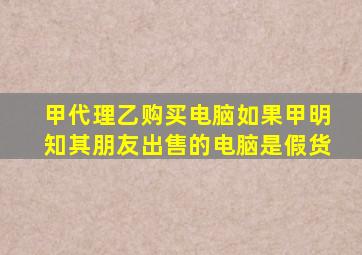 甲代理乙购买电脑如果甲明知其朋友出售的电脑是假货