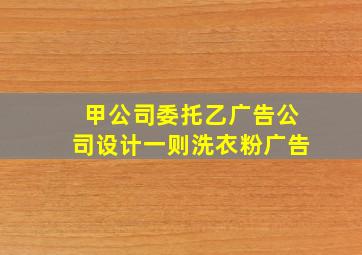 甲公司委托乙广告公司设计一则洗衣粉广告