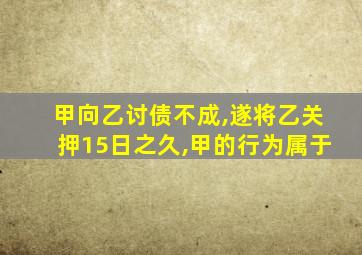 甲向乙讨债不成,遂将乙关押15日之久,甲的行为属于