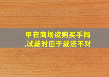 甲在商场欲购买手镯,试戴时由于戴法不对