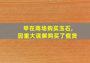 甲在商场购买玉石,因重大误解购买了假货