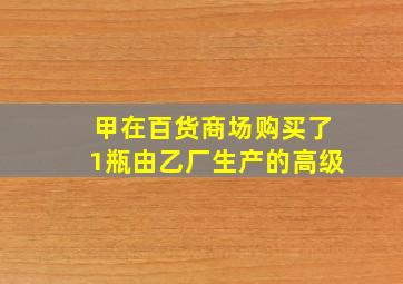 甲在百货商场购买了1瓶由乙厂生产的高级