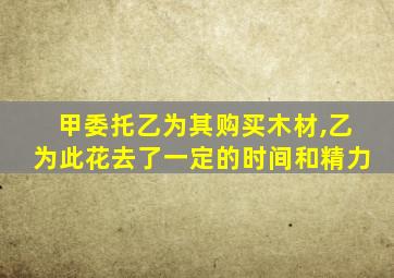 甲委托乙为其购买木材,乙为此花去了一定的时间和精力