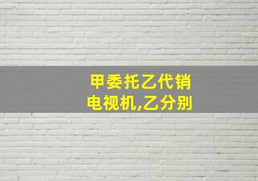 甲委托乙代销电视机,乙分别