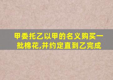 甲委托乙以甲的名义购买一批棉花,并约定直到乙完成