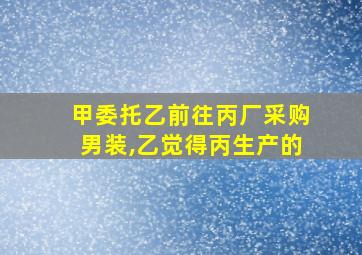 甲委托乙前往丙厂采购男装,乙觉得丙生产的