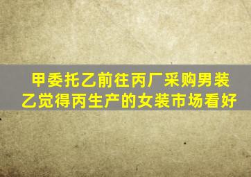 甲委托乙前往丙厂采购男装乙觉得丙生产的女装市场看好