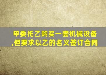 甲委托乙购买一套机械设备,但要求以乙的名义签订合同