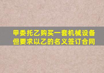 甲委托乙购买一套机械设备但要求以乙的名义签订合同