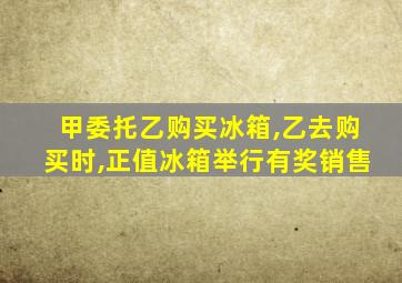 甲委托乙购买冰箱,乙去购买时,正值冰箱举行有奖销售