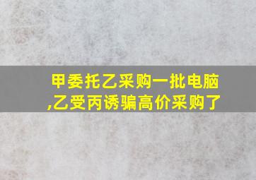 甲委托乙采购一批电脑,乙受丙诱骗高价采购了