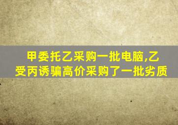 甲委托乙采购一批电脑,乙受丙诱骗高价采购了一批劣质