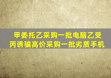 甲委托乙采购一批电脑乙受丙诱骗高价采购一批劣质手机