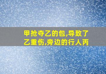 甲抢夺乙的包,导致了乙重伤,旁边的行人丙