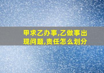 甲求乙办事,乙做事出现问题,责任怎么划分