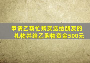 甲请乙帮忙购买送给朋友的礼物并给乙购物资金500元