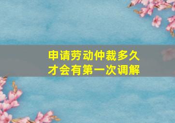 申请劳动仲裁多久才会有第一次调解