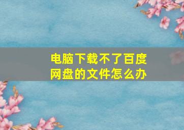 电脑下载不了百度网盘的文件怎么办