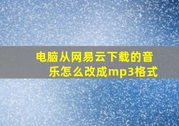 电脑从网易云下载的音乐怎么改成mp3格式