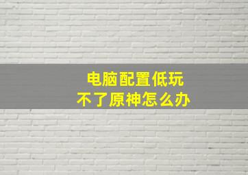 电脑配置低玩不了原神怎么办