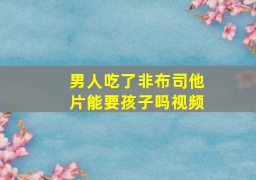 男人吃了非布司他片能要孩子吗视频