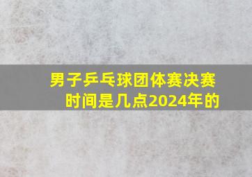 男子乒乓球团体赛决赛时间是几点2024年的