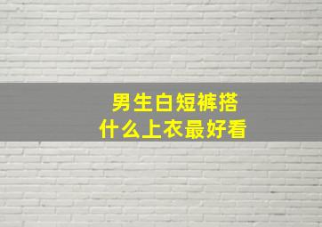 男生白短裤搭什么上衣最好看