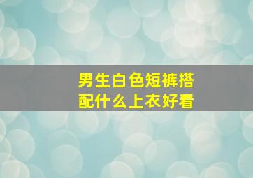 男生白色短裤搭配什么上衣好看