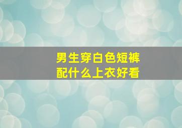 男生穿白色短裤配什么上衣好看