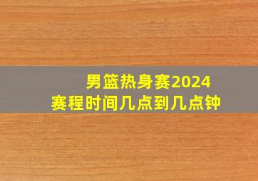 男篮热身赛2024赛程时间几点到几点钟