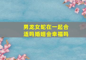 男龙女蛇在一起合适吗婚姻会幸福吗