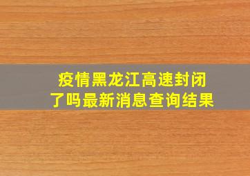 疫情黑龙江高速封闭了吗最新消息查询结果