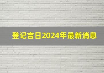 登记吉日2024年最新消息