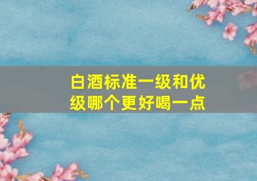 白酒标准一级和优级哪个更好喝一点