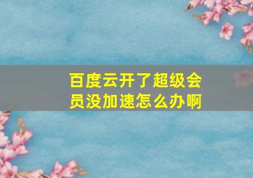 百度云开了超级会员没加速怎么办啊