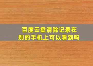 百度云盘清除记录在别的手机上可以看到吗