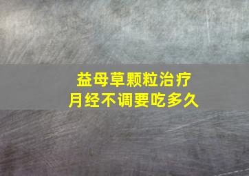 益母草颗粒治疗月经不调要吃多久