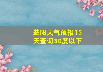 益阳天气预报15天查询30度以下