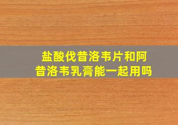 盐酸伐昔洛韦片和阿昔洛韦乳膏能一起用吗