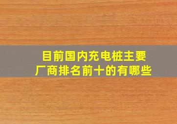 目前国内充电桩主要厂商排名前十的有哪些