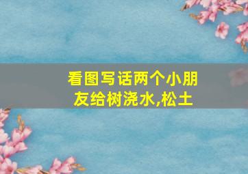 看图写话两个小朋友给树浇水,松土