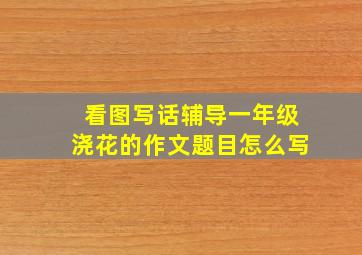 看图写话辅导一年级浇花的作文题目怎么写