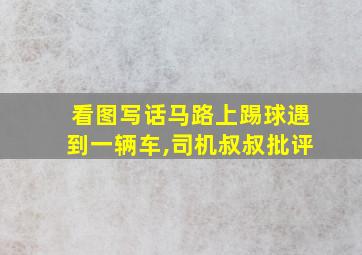 看图写话马路上踢球遇到一辆车,司机叔叔批评